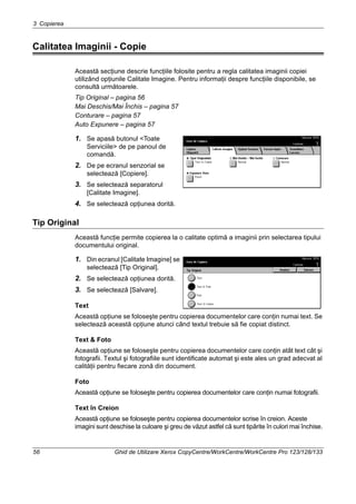3 Copierea
56 Ghid de Utilizare Xerox CopyCentre/WorkCentre/WorkCentre Pro 123/128/133
Calitatea Imaginii - Copie
Această secţiune descrie funcţiile folosite pentru a regla calitatea imaginii copiei
utilizând opţiunile Calitate Imagine. Pentru informaţii despre funcţiile disponibile, se
consultă următoarele.
Tip Original – pagina 56
Mai Deschis/Mai Închis – pagina 57
Conturare – pagina 57
Auto Expunere – pagina 57
1. Se apasă butonul <Toate
Serviciile> de pe panoul de
comandă.
2. De pe ecranul senzorial se
selectează [Copiere].
3. Se selectează separatorul
[Calitate Imagine].
4. Se selectează opţiunea dorită.
Tip Original
Această funcţie permite copierea la o calitate optimă a imaginii prin selectarea tipului
documentului original.
1. Din ecranul [Calitate Imagine] se
selectează [Tip Original].
2. Se selectează opţiunea dorită.
3. Se selectează [Salvare].
Text
Această opţiune se foloseşte pentru copierea documentelor care conţin numai text. Se
selectează această opţiune atunci când textul trebuie să fie copiat distinct.
Text & Foto
Această opţiune se foloseşte pentru copierea documentelor care conţin atât text cât şi
fotografii. Textul şi fotografiile sunt identificate automat şi este ales un grad adecvat al
calităţii pentru fiecare zonă din document.
Foto
Această opţiune se foloseşte pentru copierea documentelor care conţin numai fotografii.
Text în Creion
Această opţiune se foloseşte pentru copierea documentelor scrise în creion. Aceste
imagini sunt deschise la culoare şi greu de văzut astfel că sunt tipărite în culori mai închise.
 
