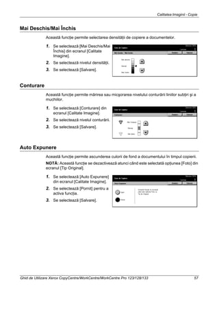 Calitatea Imaginii - Copie
Ghid de Utilizare Xerox CopyCentre/WorkCentre/WorkCentre Pro 123/128/133 57
Mai Deschis/Mai Închis
Această funcţie permite selectarea densităţii de copiere a documentelor.
1. Se selectează [Mai Deschis/Mai
Închis] din ecranul [Calitate
Imagine].
2. Se selectează nivelul densităţii.
3. Se selectează [Salvare].
Conturare
Această funcţie permite mărirea sau micşorarea nivelului conturării liniilor subţiri şi a
muchiilor.
1. Se selectează [Conturare] din
ecranul [Calitate Imagine].
2. Se selectează nivelul conturării.
3. Se selectează [Salvare].
Auto Expunere
Această funcţie permite ascunderea culorii de fond a documentului în timpul copierii.
NOTĂ: Această funcţie se dezactivează atunci când este selectată opţiunea [Foto] din
ecranul [Tip Original].
1. Se selectează [Auto Expunere]
din ecranul [Calitate Imagine].
2. Se selectează [Pornit] pentru a
activa funcţia.
3. Se selectează [Salvare].
 