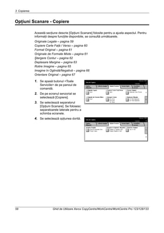 3 Copierea
58 Ghid de Utilizare Xerox CopyCentre/WorkCentre/WorkCentre Pro 123/128/133
Opţiuni Scanare - Copiere
Această secţiune descrie [Opţiuni Scanare] folosite pentru a ajusta aspectul. Pentru
informaţii despre funcţiile disponibile, se consultă următoarele.
Originale Legate – pagina 59
Copiere Carte Faţă / Verso – pagina 60
Format Original – pagina 61
Originale de Formate Mixte – pagina 61
Ştergere Contur – pagina 62
Deplasare Margine – pagina 63
Rotire Imagine – pagina 65
Imagine în Oglindă/Negativă – pagina 66
Orientare Original – pagina 67
1. Se apasă butonul <Toate
Serviciile> de pe panoul de
comandă.
2. De pe ecranul senzorial se
selectează [Copiere].
3. Se selectează separatorul
[Opţiuni Scanare]. Se folosesc
separatoarele laterale pentru a
schimba ecranele.
4. Se selectează opţiunea dorită.
 