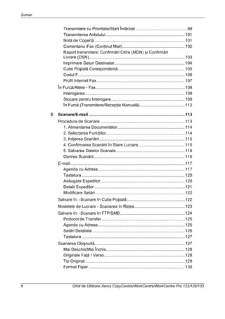 Sumar
6 Ghid de Utilizare Xerox CopyCentre/WorkCentre/WorkCentre Pro 123/128/133
Transmitere cu Prioritate/Start Întârziat.............................................99
Transmiterea Antetului ....................................................................101
Notă de Copertă ..............................................................................101
Comentariu iFax (Conţinut Mail)......................................................102
Raport transmitere: Confirmări Citire (MDN) şi Confirmări
Livrare (DSN)...................................................................................103
Imprimare Seturi Destinatar.............................................................104
Cutie Poştală Corespondentă..........................................................105
Codul F............................................................................................106
Profil Internet Fax ............................................................................107
În Furcă/Altele - Fax.............................................................................108
Interogarea ......................................................................................108
Stocare pentru Interogare................................................................109
În Furcă (Transmitere/Recepţie Manuală).......................................112
5 Scanare/E-mail ...................................................................................113
Procedura de Scanare .........................................................................113
1. Alimentarea Documentelor..........................................................114
2. Selectarea Funcţiilor....................................................................114
3. Iniţierea Scanării..........................................................................115
4. Confirmarea Scanării în Stare Lucrare........................................115
5. Salvarea Datelor Scanate............................................................116
Oprirea Scanării...............................................................................116
E-mail...................................................................................................117
Agenda cu Adrese...........................................................................117
Tastatura .........................................................................................120
Adăugare Expeditor.........................................................................120
Detalii Expeditor ..............................................................................121
Modificare Setări..............................................................................122
Salvare în: -Scanare în Cutia Poştală..................................................122
Modelele de Lucrare - Scanarea în Reţea ...........................................123
Salvare în: -Scanare în FTP/SMB........................................................124
Protocol de Transfer........................................................................125
Agenda cu Adrese...........................................................................125
Setări Detaliate................................................................................126
Tastatura .........................................................................................127
Scanarea Obişnuită..............................................................................127
Mai Deschis/Mai Închis....................................................................128
Originale Faţă / Verso......................................................................128
Tip Original ......................................................................................129
Format Fişier ...................................................................................130
 