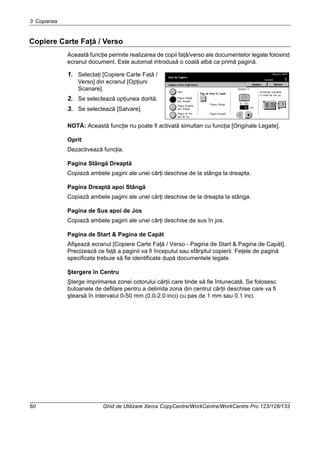 3 Copierea
60 Ghid de Utilizare Xerox CopyCentre/WorkCentre/WorkCentre Pro 123/128/133
Copiere Carte Faţă / Verso
Această funcţie permite realizarea de copii faţă/verso ale documentelor legate folosind
ecranul document. Este automat introdusă o coală albă ca primă pagină.
1. Selectaţi [Copiere Carte Faţă /
Verso] din ecranul [Opţiuni
Scanare].
2. Se selectează opţiunea dorită.
3. Se selectează [Salvare].
NOTĂ: Această funcţie nu poate fi activată simultan cu funcţia [Originale Legate].
Oprit
Dezactivează funcţia.
Pagina Stângă Dreaptă
Copiază ambele pagini ale unei cărţi deschise de la stânga la dreapta.
Pagina Dreaptă apoi Stângă
Copiază ambele pagini ale unei cărţi deschise de la dreapta la stânga.
Pagina de Sus apoi de Jos
Copiază ambele pagini ale unei cărţi deschise de sus în jos.
Pagina de Start & Pagina de Capăt
Afişează ecranul [Copiere Carte Faţă / Verso - Pagina de Start & Pagina de Capăt].
Precizează ce faţă a paginii va fi începutul sau sfârşitul copierii. Feţele de pagină
specificate trebuie să fie identificate după documentele legate.
Ştergere în Centru
Şterge imprimarea zonei cotorului cărţii care tinde să fie întunecată. Se folosesc
butoanele de defilare pentru a delimita zona din centrul cărţii deschise care va fi
ştearsă în intervalul 0-50 mm (0.0-2.0 inci) cu pas de 1 mm sau 0.1 inci.
 