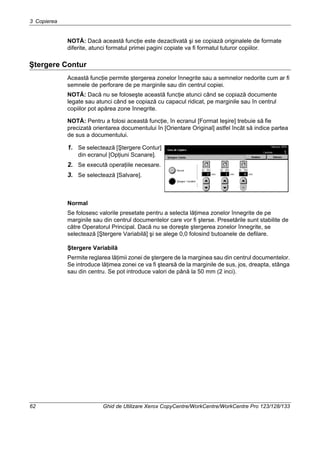 3 Copierea
62 Ghid de Utilizare Xerox CopyCentre/WorkCentre/WorkCentre Pro 123/128/133
NOTĂ: Dacă această funcţie este dezactivată şi se copiază originalele de formate
diferite, atunci formatul primei pagini copiate va fi formatul tuturor copiilor.
Ştergere Contur
Această funcţie permite ştergerea zonelor înnegrite sau a semnelor nedorite cum ar fi
semnele de perforare de pe marginile sau din centrul copiei.
NOTĂ: Dacă nu se foloseşte această funcţie atunci când se copiază documente
legate sau atunci când se copiază cu capacul ridicat, pe marginile sau în centrul
copiilor pot apărea zone înnegrite.
NOTĂ: Pentru a folosi această funcţie, în ecranul [Format Ieşire] trebuie să fie
precizată orientarea documentului în [Orientare Original] astfel încât să indice partea
de sus a documentului.
1. Se selectează [Ştergere Contur]
din ecranul [Opţiuni Scanare].
2. Se execută operaţiile necesare.
3. Se selectează [Salvare].
Normal
Se folosesc valorile presetate pentru a selecta lăţimea zonelor înnegrite de pe
marginile sau din centrul documentelor care vor fi şterse. Presetările sunt stabilite de
către Operatorul Principal. Dacă nu se doreşte ştergerea zonelor înnegrite, se
selectează [Ştergere Variabilă] şi se alege 0,0 folosind butoanele de defilare.
Ştergere Variabilă
Permite reglarea lăţimii zonei de ştergere de la marginea sau din centrul documentelor.
Se introduce lăţimea zonei ce va fi ştearsă de la marginile de sus, jos, dreapta, stânga
sau din centru. Se pot introduce valori de până la 50 mm (2 inci).
 