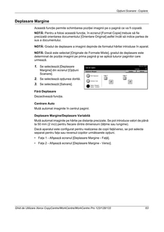 Opţiuni Scanare - Copiere
Ghid de Utilizare Xerox CopyCentre/WorkCentre/WorkCentre Pro 123/128/133 63
Deplasare Margine
Această funcţie permite schimbarea poziţiei imaginii pe o pagină ce va fi copiată.
NOTĂ: Pentru a folosi această funcţie, în ecranul [Format Copie] trebuie să fie
precizată orientarea documentului [Orientare Original] astfel încât să indice partea de
sus a documentului.
NOTĂ: Gradul de deplasare a imaginii depinde de formatul hârtiei introduse în aparat.
NOTĂ: Dacă este selectat [Originale de Formate Mixte], gradul de deplasare este
determinat de poziţia imaginii pe prima pagină şi se aplică tuturor paginilor care
urmează.
1. Se selectează [Deplasare
Margine] din ecranul [Opţiuni
Scanare].
2. Se selectează opţiunea dorită.
3. Se selectează [Salvare].
Fără Deplasare
Dezactivează funcţia.
Centrare Auto
Mută automat imaginile în centrul paginii.
Deplasare Margine/Deplasare Variabilă
Mută automat imaginile pe hârtie pe distanţe precizate. Se pot introduce valori de până
la 50 mm (2 inci) pentru fiecare dintre dimensiuni (lăţime sau lungime).
Dacă aparatul este configurat pentru realizarea de copii faţă/verso, se pot selecta
separat pentru faţa sau reversul copiilor următoarele opţiuni.
• Faţa 1 - Afişează ecranul [Deplasare Margine - Faţă].
• Faţa 2 - Afişează ecranul [Deplasare Margine - Verso].
 