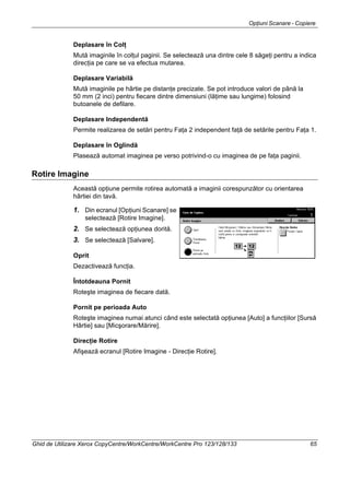 Opţiuni Scanare - Copiere
Ghid de Utilizare Xerox CopyCentre/WorkCentre/WorkCentre Pro 123/128/133 65
Deplasare în Colţ
Mută imaginile în colţul paginii. Se selectează una dintre cele 8 săgeţi pentru a indica
direcţia pe care se va efectua mutarea.
Deplasare Variabilă
Mută imaginile pe hârtie pe distanţe precizate. Se pot introduce valori de până la
50 mm (2 inci) pentru fiecare dintre dimensiuni (lăţime sau lungime) folosind
butoanele de defilare.
Deplasare Independentă
Permite realizarea de setări pentru Faţa 2 independent faţă de setările pentru Faţa 1.
Deplasare în Oglindă
Plasează automat imaginea pe verso potrivind-o cu imaginea de pe faţa paginii.
Rotire Imagine
Această opţiune permite rotirea automată a imaginii corespunzător cu orientarea
hârtiei din tavă.
1. Din ecranul [Opţiuni Scanare] se
selectează [Rotire Imagine].
2. Se selectează opţiunea dorită.
3. Se selectează [Salvare].
Oprit
Dezactivează funcţia.
Întotdeauna Pornit
Roteşte imaginea de fiecare dată.
Pornit pe perioada Auto
Roteşte imaginea numai atunci când este selectată opţiunea [Auto] a funcţiilor [Sursă
Hârtie] sau [Micşorare/Mărire].
Direcţie Rotire
Afişează ecranul [Rotire Imagine - Direcţie Rotire].
 