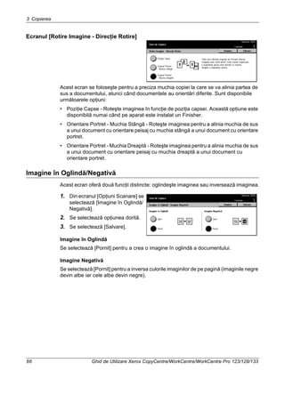 3 Copierea
66 Ghid de Utilizare Xerox CopyCentre/WorkCentre/WorkCentre Pro 123/128/133
Ecranul [Rotire Imagine - Direcţie Rotire]
Acest ecran se foloseşte pentru a preciza muchia copiei la care se va alinia partea de
sus a documentului, atunci când documentele au orientări diferite. Sunt disponibile
următoarele opţiuni:
• Poziţie Capse - Roteşte imaginea în funcţie de poziţia capsei. Această opţiune este
disponibilă numai când pe aparat este instalat un Finisher.
• Orientare Portret - Muchia Stângă - Roteşte imaginea pentru a alinia muchia de sus
a unui document cu orientare peisaj cu muchia stângă a unui document cu orientare
portret.
• Orientare Portret - Muchia Dreaptă - Roteşte imaginea pentru a alinia muchia de sus
a unui document cu orientare peisaj cu muchia dreaptă a unui document cu
orientare portret.
Imagine în Oglindă/Negativă
Acest ecran oferă două funcţii distincte: oglindeşte imaginea sau inversează imaginea.
1. Din ecranul [Opţiuni Scanare] se
selectează [Imagine în Oglindă/
Negativă].
2. Se selectează opţiunea dorită.
3. Se selectează [Salvare].
Imagine în Oglindă
Se selectează [Pornit] pentru a crea o imagine în oglindă a documentului.
Imagine Negativă
Se selectează [Pornit] pentru a inversa culorile imaginilor de pe pagină (imaginile negre
devin albe iar cele albe devin negre).
 