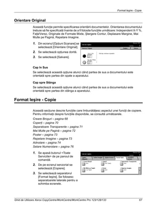 Format Ieşire - Copie
Ghid de Utilizare Xerox CopyCentre/WorkCentre/WorkCentre Pro 123/128/133 67
Orientare Original
Această funcţie permite specificarea orientării documentelor. Orientarea documentului
trebuie să fie specificată înainte de a fi folosite funcţiile următoare: Independent X-Y %,
Faţă/Verso, Originale de Formate Mixte, Ştergere Contur, Deplasare Margine, Mai
Multe pe Pagină, Repetare Imagine.
1. Din ecranul [Opţiuni Scanare] se
selectează [Orientare Original].
2. Se selectează opţiunea dorită.
3. Se selectează [Salvare].
Cap în Sus
Se selectează această opţiune atunci când partea de sus a documentului este
orientată spre partea din spate a aparatului.
Cap spre Stânga
Se selectează această opţiune atunci când partea de sus a documentului este
orientată spre partea din stânga a aparatului.
Format Ieşire - Copie
Această secţiune descrie funcţiile care îmbunătăţesc aspectul unei funcţii de copiere.
Pentru informaţii despre funcţiile disponibile, se consultă următoarele.
Creare Broşuri – pagina 68
Coperţi – pagina 70
Separatoare Transparente – pagina 71
Mai Multe pe Pagină – pagina 72
Poster – pagina 73
Repetare Imagine – pagina 73
Adnotare – pagina 74
Setare Numerotare – pagina 76
1. Se apasă butonul <Toate
Serviciile> de pe panoul de
comandă.
2. De pe ecranul senzorial se
selectează [Copiere].
3. Se selectează separatorul
[Format Ieşire]. Se folosesc
separatoarele laterale pentru a
schimba ecranele.
 