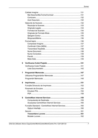 Sumar
Ghid de Utilizare Xerox CopyCentre/WorkCentre/WorkCentre Pro 123/128/133 7
Calitate Imagine ...................................................................................131
Mai Deschis/Mai Închis/Contrast .....................................................131
Conturare.........................................................................................132
Auto Expunere.................................................................................132
Opţiunile de Scanare............................................................................132
Rezoluţia la Scanare........................................................................133
Originale Legate ..............................................................................133
Formatul de Scanare .......................................................................134
Originale de Formate Mixte .............................................................135
Ştergere Contur ...............................................................................135
Micşorare/Mărire..............................................................................136
Format Ieşire ........................................................................................136
Compresie Imagine..........................................................................137
Confirmări Citire (MDN) ...................................................................137
Transmitere Împărţită.......................................................................138
Nume Document..............................................................................138
Nume Conectare..............................................................................139
Parolă ..............................................................................................139
Meta Date ........................................................................................139
6 Verificarea Cutiei Poştale ..................................................................141
Verificarea Cutiei Poştale.....................................................................141
Lista Documentelor..........................................................................142
7 Programări Memorate ........................................................................147
Utilizarea Programărilor Memorate ......................................................147
Programări Memorate ..........................................................................148
8 Imprimarea..........................................................................................151
Funcţiile Driverului de Imprimare..........................................................152
Parametri de Emulare ..........................................................................154
Emulare PCL ...................................................................................154
PDF..................................................................................................158
9 CentreWare Internet Services ...........................................................159
Computerele de Destinaţie ..............................................................159
Accesarea CentreWare Internet Services .......................................160
Funcţiile Standard - CentreWare Internet Services..............................160
Opţiuni Interfaţă ...............................................................................160
Servicii..................................................................................................161
Transmitere Lucrare......................................................................161
Modele Lucrare................................................................................162
 