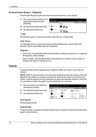 3 Copierea
70 Ghid de Utilizare Xerox CopyCentre/WorkCentre/WorkCentre Pro 123/128/133
Ecranul [Creare Broşuri - Originale]
Permite specificarea tipurilor de documente folosite pentru a crea broşuri.
1. Din ecranul [Creare Broşuri] se
selectează [Creare Broşuri -
Originale].
2. Se selectează opţiunea dorită.
3. Se selectează [Salvare].
1 Faţă
Se foloseşte pentru a copia documente imprimate pe o singură faţă.
Faţă / Verso
Se foloseşte pentru a copia documente imprimate faţă/verso. Atunci când este
selectat, devine disponibilă opţiunea [Originale].
Originale
• Cap la Cap - Se selectează dacă documentele sunt dispuse cap la cap, cu marginea
de legare pe partea stângă.
• Cap la Coadă - Se selectează dacă documentele sunt dispuse cap la coadă, cu
marginea de legare în partea de sus.
Coperţi
Această funcţie permite adăugarea de coperţi de hârtie sau carton unei lucrări de
copiere.
NOTĂ: Dacă în timpul scanării unui document această funcţie este activă şi memoria
aparatului se umple, se urmează instrucţiunile de pe ecran pentru a anula lucrarea.
Pentru a elibera parţial memoria aparatului se şterg documentele stocate în memorie
sau se reduce numărul de pagini şi se încearcă din nou scanarea.
1. Din ecranul [Format Ieşire] se
selectează [Coperţi].
2. Se selectează opţiunea dorită.
3. Se selectează [Salvare].
Fără Coperţi
Dezactivează funcţia.
Copertă Faţă
Crează copii pe un tip diferit de hârtie selectat pentru copertă, înaintea imprimării primei
pagini a documentului.
 