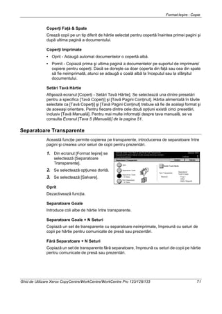 Format Ieşire - Copie
Ghid de Utilizare Xerox CopyCentre/WorkCentre/WorkCentre Pro 123/128/133 71
Coperţi Faţă & Spate
Crează copii pe un tip diferit de hârtie selectat pentru copertă înaintea primei pagini şi
după ultima pagină a documentului.
Coperţi Imprimate
• Oprit - Adaugă automat documentelor o copertă albă.
• Pornit - Copiază prima şi ultima pagină a documentelor pe suportul de imprimare/
copiere pentru coperţi. Dacă se doreşte ca doar coperta din faţă sau cea din spate
să fie neimprimată, atunci se adaugă o coală albă la începutul sau la sfârşitul
documentului.
Setări Tavă Hârtie
Afişează ecranul [Coperţi - Setări Tavă Hârtie]. Se selectează una dintre presetări
pentru a specifica [Tavă Coperţi] şi [Tavă Pagini Conţinut]. Hârtia alimentată în tăvile
selectate ca [Tavă Coperţi] şi [Tavă Pagini Conţinut] trebuie să fie de acelaşi format şi
de aceeaşi orientare. Pentru fiecare dintre cele două opţiuni există cinci presetări,
inclusiv [Tavă Manuală]. Pentru mai multe informaţii despre tava manuală, se va
consulta Ecranul [Tava 5 (Manuală)] de la pagina 51.
Separatoare Transparente
Această funcţie permite copierea pe transparente, introducerea de separatoare între
pagini şi crearea unor seturi de copii pentru prezentări.
1. Din ecranul [Format Ieşire] se
selectează [Separatoare
Transparente].
2. Se selectează opţiunea dorită.
3. Se selectează [Salvare].
Oprit
Dezactivează funcţia.
Separatoare Goale
Introduce coli albe de hârtie între transparente.
Separatoare Goale + N Seturi
Copiază un set de transparente cu separatoare neimprimate, împreună cu seturi de
copii pe hârtie pentru comunicate de presă sau prezentări.
Fără Separatoare + N Seturi
Copiază un set de transparente fără separatoare, împreună cu seturi de copii pe hârtie
pentru comunicate de presă sau prezentări.
 