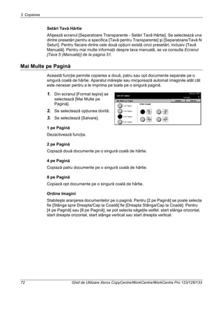 3 Copierea
72 Ghid de Utilizare Xerox CopyCentre/WorkCentre/WorkCentre Pro 123/128/133
Setări Tavă Hârtie
Afişează ecranul [Separatoare Transparente - Setări Tavă Hârtie]. Se selectează una
dintre presetări pentru a specifica [Tavă pentru Transparente] şi [Separatoare/Tavă N
Seturi]. Pentru fiecare dintre cele două opţiuni există cinci presetări, inclusiv [Tavă
Manuală]. Pentru mai multe informaţii despre tava manuală, se va consulta Ecranul
[Tava 5 (Manuală)] de la pagina 51.
Mai Multe pe Pagină
Această funcţie permite copierea a două, patru sau opt documente separate pe o
singură coală de hârtie. Aparatul măreşte sau micşorează automat imaginile atât cât
este necesar pentru a le imprima pe toate pe o singură pagină.
1. Din ecranul [Format Ieşire] se
selectează [Mai Multe pe
Pagină].
2. Se selectează opţiunea dorită.
3. Se selectează [Salvare].
1 pe Pagină
Dezactivează funcţia.
2 pe Pagină
Copiază două documente pe o singură coală de hârtie.
4 pe Pagină
Copiază patru documente pe o singură coală de hârtie.
8 pe Pagină
Copiază opt documente pe o singură coală de hârtie.
Ordine Imagini
Stabileşte aranjarea documentelor pe o pagină. Pentru [2 pe Pagină] se poate selecta
fie [Stânga spre Dreapta/Cap la Coadă] fie [Dreapta Stânga/Cap la Coadă]. Pentru
[4 pe Pagină] sau [8 pe Pagină], se pot selecta săgeţile astfel: start stânga orizontal,
start dreapta orizontal, start stânga vertical sau start dreapta vertical.
 