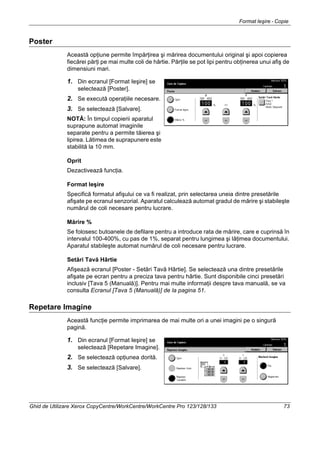 Format Ieşire - Copie
Ghid de Utilizare Xerox CopyCentre/WorkCentre/WorkCentre Pro 123/128/133 73
Poster
Această opţiune permite împărţirea şi mărirea documentului original şi apoi copierea
fiecărei părţi pe mai multe coli de hârtie. Părţile se pot lipi pentru obţinerea unui afiş de
dimensiuni mari.
1. Din ecranul [Format Ieşire] se
selectează [Poster].
2. Se execută operaţiile necesare.
3. Se selectează [Salvare].
NOTĂ: În timpul copierii aparatul
suprapune automat imaginile
separate pentru a permite tăierea şi
lipirea. Lătimea de suprapunere este
stabilită la 10 mm.
Oprit
Dezactivează funcţia.
Format Ieşire
Specifică formatul afişului ce va fi realizat, prin selectarea uneia dintre presetările
afişate pe ecranul senzorial. Aparatul calculează automat gradul de mărire şi stabileşte
numărul de coli necesare pentru lucrare.
Mărire %
Se folosesc butoanele de defilare pentru a introduce rata de mărire, care e cuprinsă în
intervalul 100-400%, cu pas de 1%, separat pentru lungimea şi lăţimea documentului.
Aparatul stabileşte automat numărul de coli necesare pentru lucrare.
Setări Tavă Hârtie
Afişează ecranul [Poster - Setări Tavă Hârtie]. Se selectează una dintre presetările
afişate pe ecran pentru a preciza tava pentru hârtie. Sunt disponibile cinci presetări
inclusiv [Tava 5 (Manuală)]. Pentru mai multe informaţii despre tava manuală, se va
consulta Ecranul [Tava 5 (Manuală)] de la pagina 51.
Repetare Imagine
Această funcţie permite imprimarea de mai multe ori a unei imagini pe o singură
pagină.
1. Din ecranul [Format Ieşire] se
selectează [Repetare Imagine].
2. Se selectează opţiunea dorită.
3. Se selectează [Salvare].
 