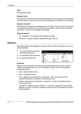 3 Copierea
74 Ghid de Utilizare Xerox CopyCentre/WorkCentre/WorkCentre Pro 123/128/133
Oprit
Dezactivează funcţia.
Repetare Auto
Calculează (ţinând seama de formatul documentului, formatul suportului de imprimare/
copiere şi rata de mărire) de cîte ori se repetă imaginea pe orizontală sau pe verticală.
Repetare Variabilă
Permite folosirea butoanelor de defilare pentru a introduce manual numărul de repetări
ale imaginii pe verticală sau pe orizontală. Se pot stabili 1 până la 23 de repetări pe
verticală şi 1 până la 33 de repetări pe orizontală.
Machetă Imagine
• Par - Copiază în mod egal pe hârtie imaginile repetate.
• Polarizare - Copiază imaginile repetate fără spaţii între ele.
Adnotare
Această funcţie permite adăugarea pe copie a datei, numărului de pagină sau a unei
fraze predefinite.
1. Din ecranul [Format Ieşire] se
selectează [Adnotare].
2. Se selectează opţiunea dorită.
3. Se selectează [Salvare].
Amprentă
Afişează ecranul [Adnotare Amprentă]. Se foloseşte acest ecran pentru a adăuga
copiei o frază predefinită, cum ar fi "Confidenţial", "Probă", etc. Sunt disponibile
următoarele opţiuni:
• Oprit - Dezactivează funcţia.
• Pornit - Activează funcţia.
• Text - Afişează ecranul [Adnotare - Amprentă - Text]. Se selectează fraza
predeterminată care se doreşte a fi imprimată pe copii.
• Poziţie - Afişează ecranul [Adnotare - Amprentă - Poziţie]. Se specifică poziţia
amprentei pe copii.
• Imprimă Pe - Afişează ecranul [Adnotare - Amprentă - Imprimă Pe]. Se specifică
paginile pe care se va imprima, optându-se pentru [Doar Prima Pagină] sau pentru
[Toate Paginile].
 