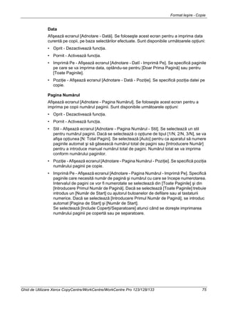 Format Ieşire - Copie
Ghid de Utilizare Xerox CopyCentre/WorkCentre/WorkCentre Pro 123/128/133 75
Data
Afişează ecranul [Adnotare - Dată]. Se foloseşte acest ecran pentru a imprima data
curentă pe copii, pe baza selectărilor efectuate. Sunt disponibile următoarele opţiuni:
• Oprit - Dezactivează funcţia.
• Pornit - Activează funcţia.
• Imprimă Pe - Afişează ecranul [Adnotare - Datî - Imprimă Pe]. Se specifică paginile
pe care se va imprima data, optându-se pentru [Doar Prima Pagină] sau pentru
[Toate Paginile].
• Poziţie - Afişează ecranul [Adnotare - Dată - Poziţie]. Se specifică poziţia datei pe
copie.
Pagina Numărul
Afişează ecranul [Adnotare - Pagina Numărul]. Se foloseşte acest ecran pentru a
imprima pe copii numărul paginii. Sunt disponibile următoarele opţiuni:
• Oprit - Dezactivează funcţia.
• Pornit - Activează funcţia.
• Stil - Afişează ecranul [Adnotare - Pagina Numărul - Stil]. Se selectează un stil
pentru numărul paginii. Dacă se selectează o opţiune de tipul [1/N, 2/N, 3/N], se va
afişa opţiunea [N: Total Pagini]. Se selectează [Auto] pentru ca aparatul să numere
paginile automat şi să găsească numărul total de pagini sau [Introducere Număr]
pentru a introduce manual numărul total de pagini. Numărul total se va imprima
conform numărului paginilor.
• Poziţie - Afişează ecranul [Adnotare - Pagina Numărul - Poziţie]. Se specifică poziţia
numărului paginii pe copie.
• Imprimă Pe - Afişează ecranul [Adnotare - Pagina Numărul - Imprimă Pe]. Specifică
paginile care necesită număr de pagină şi numărul cu care se începe numerotarea.
Intervalul de pagini ce vor fi numerotate se selectează din [Toate Paginile] şi din
[Introducere Primul Număr de Pagină]. Dacă se selectează [Toate Paginile] trebuie
introdus un [Număr de Start] cu ajutorul butoanelor de defilare sau al tastaturii
numerice. Dacă se selectează [Introducere Primul Număr de Pagină], se introduc
automat [Pagina de Start] şi [Număr de Start].
Se selectează [Include Coperţi/Separatoare] atunci când se doreşte imprimarea
numărului paginii pe copertă sau pe separatoare.
 