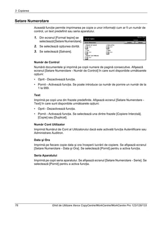 3 Copierea
76 Ghid de Utilizare Xerox CopyCentre/WorkCentre/WorkCentre Pro 123/128/133
Setare Numerotare
Această funcţie permite imprimarea pe copie a unor informaţii cum ar fi un număr de
control, un text predefinit sau seria aparatului.
1. Din ecranul [Format Ieşire] se
selectează [Setare Numerotare].
2. Se selectează opţiunea dorită.
3. Se selectează [Salvare].
Număr de Control
Numără documentele şi imprimă pe copii numere de pagină consecutive. Afişează
ecranul [Setare Numerotare - Număr de Control] în care sunt disponibile următoarele
opţiuni:
• Oprit - Dezactivează funcţia.
• Pornit - Activează funcţia. Se poate introduce ca număr de pornire un număr de la
1 la 999.
Text
Imprimă pe copii una din frazele predefinite. Afişează ecranul [Setare Numerotare -
Text] în care sunt disponibile următoarele opţiuni:
• Oprit - Dezactivează funcţia.
• Pornit - Activează funcţia. Se selectează una dintre frazele [Copiere Interzisă],
[Copie] sau [Duplicat].
Număr Cont Utilizator
Imprimă Numărul de Cont al Utilizatorului dacă este activată funcţia Autentificare sau
Administrare Auditron.
Data şi Ora
Imprimă pe fiecare copie data şi ora începerii lucrării de copiere. Se afişează ecranul
[Setare Numerotare - Data şi Ora]. Se selectează [Pornit] pentru a activa funcţia.
Seria Aparatului
Imprimă pe copii seria aparatului. Se afişează ecranul [Setare Numerotare - Serie]. Se
selectează [Pornit] pentru a activa funcţia.
 