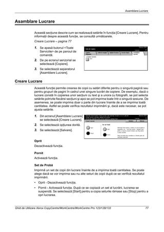 AsamblareLucrare
Ghid de Utilizare Xerox CopyCentre/WorkCentre/WorkCentre Pro 123/128/133 77
Asamblare Lucrare
Această secţiune descrie cum se realizează setările în funcţia [Creare Lucrare]. Pentru
informaţii despre această funcţie, se consultă următoarele.
Creare Lucrare – pagina 77
1. Se apasă butonul <Toate
Serviciile> de pe panoul de
comandă.
2. De pe ecranul senzorial se
selectează [Copiere].
3. Se selectează separatorul
[Asamblare Lucrare].
Creare Lucrare
Această funcţie permite crearea de copii cu setări diferite pentru o singură pagină sau
pentru grupuri de pagini în cadrul unei singure lucrări de copiere. De exemplu, dacă o
lucrare constă în copierea unor secţiuni cu text şi a unora cu fotografii, se pot selecta
setările potrivite fiecărei secţiuni şi apoi se pot imprima toate într-o singură sesiune. De
asemenea, se poate imprima doar o parte din lucrare înainte de a se imprima toată
cantitatea. Astfel se poate verifica rezultatul imprimării şi, dacă este necesar, se pot
ajusta setările.
1. Din ecranul [Asamblare Lucrare]
se selectează [Creare Lucrare].
2. Se selectează opţiunea dorită.
3. Se selectează [Salvare].
Oprit
Dezactivează funcţia.
Pornit
Activează funcţia.
Set de Probă
Imprimă un set de copii din lucrare înainte de a imprima toată cantitatea. Se poate
alege dacă se vor imprima sau nu alte seturi de copii după ce se verifică rezultatul
imprimării.
• Oprit - Dezactivează funcţia.
• Pornit - Activează funcţia. După ce se copiază un set al lucrării, lucrarea se
suspendă. Se selectează [Start] pentru a copia seturile rămase sau [Stop] pentru a
opri lucrarea.
 
