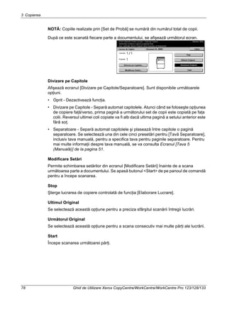 3 Copierea
78 Ghid de Utilizare Xerox CopyCentre/WorkCentre/WorkCentre Pro 123/128/133
NOTĂ: Copiile realizate prin [Set de Probă] se numără din numărul total de copii.
După ce este scanată fiecare parte a documentului, se afişează următorul ecran.
Divizare pe Capitole
Afişează ecranul [Divizare pe Capitole/Separatoare]. Sunt disponibile următoarele
opţiuni.
• Oprit - Dezactivează funcţia.
• Divizare pe Capitole - Separă automat capitolele. Atunci când se foloseşte opţiunea
de copiere faţă/verso, prima pagină a următorului set de copii este copiată pe faţa
colii. Reversul ultimei coli copiate va fi alb dacă ultima pagină a setului anterior este
fără soţ.
• Separatoare - Separă automat capitolele şi plasează între capitole o pagină
separatoare. Se selectează una din cele cinci presetări pentru [Tavă Separatoare],
inclusiv tava manuală, pentru a specifica tava pentru paginile separatoare. Pentru
mai multe informaţii despre tava manuală, se va consulta Ecranul [Tava 5
(Manuală)] de la pagina 51.
Modificare Setări
Permite schimbarea setărilor din ecranul [Modificare Setări] înainte de a scana
următoarea parte a documentului. Se apasă butonul <Start> de pe panoul de comandă
pentru a începe scanarea.
Stop
Şterge lucrarea de copiere controlată de funcţia [Elaborare Lucrare].
Ultimul Original
Se selectează această opţiune pentru a preciza sfârşitul scanării întregii lucrări.
Următorul Original
Se selectează această opţiune pentru a scana consecutiv mai multe părţi ale lucrării.
Start
Începe scanarea următoarei părţi.
 