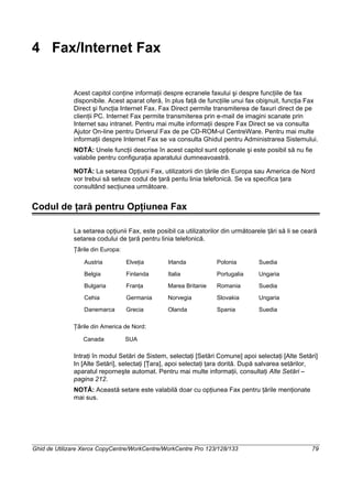 Ghid de Utilizare Xerox CopyCentre/WorkCentre/WorkCentre Pro 123/128/133 79
4 Fax/Internet Fax
Acest capitol conţine informaţii despre ecranele faxului şi despre funcţiile de fax
disponibile. Acest aparat oferă, în plus faţă de funcţiile unui fax obişnuit, funcţia Fax
Direct şi funcţia Internet Fax. Fax Direct permite transmiterea de faxuri direct de pe
clienţii PC. Internet Fax permite transmiterea prin e-mail de imagini scanate prin
Internet sau intranet. Pentru mai multe informaţii despre Fax Direct se va consulta
Ajutor On-line pentru Driverul Fax de pe CD-ROM-ul CentreWare. Pentru mai multe
informaţii despre Internet Fax se va consulta Ghidul pentru Administrarea Sistemului.
NOTĂ: Unele funcţii descrise în acest capitol sunt opţionale şi este posibil să nu fie
valabile pentru configuraţia aparatului dumneavoastră.
NOTĂ: La setarea Opţiuni Fax, utilizatorii din ţările din Europa sau America de Nord
vor trebui să seteze codul de ţară pentu linia telefonică. Se va specifica ţara
consultând secţiunea următoare.
Codul de ţară pentru Opţiunea Fax
La setarea opţiunii Fax, este posibil ca utilizatorilor din următoarele ţări să li se ceară
setarea codului de ţară pentru linia telefonică.
Ţările din Europa:
Ţările din America de Nord:
Intraţi în modul Setări de Sistem, selectaţi [Setări Comune] apoi selectaţi [Alte Setări]
In [Alte Setări], selectaţi [Ţara], apoi selectaţi ţara dorită. După salvarea setărilor,
aparatul reporneşte automat. Pentru mai multe informaţii, consultaţi Alte Setări –
pagina 212.
NOTĂ: Această setare este valabilă doar cu opţiunea Fax pentru ţările menţionate
mai sus.
Austria Elveţia Irlanda Polonia Suedia
Belgia Finlanda Italia Portugalia Ungaria
Bulgaria Franţa Marea Britanie Romania Suedia
Cehia Germania Norvegia Slovakia Ungaria
Danemarca Grecia Olanda Spania Suedia
Canada SUA
 