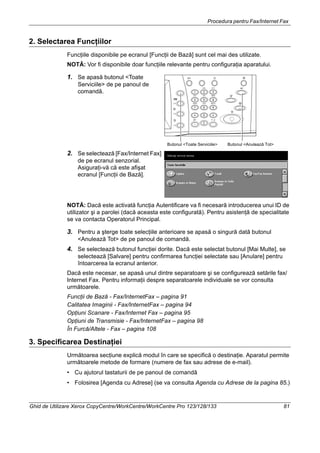 Procedura pentru Fax/Internet Fax
Ghid de Utilizare Xerox CopyCentre/WorkCentre/WorkCentre Pro 123/128/133 81
2. Selectarea Funcţiilor
Funcţiile disponibile pe ecranul [Funcţii de Bază] sunt cel mai des utilizate.
NOTĂ: Vor fi disponibile doar funcţiile relevante pentru configuraţia aparatului.
1. Se apasă butonul <Toate
Serviciile> de pe panoul de
comandă.
2. Se selectează [Fax/Internet Fax]
de pe ecranul senzorial.
Asiguraţi-vă că este afişat
ecranul [Funcţii de Bază].
NOTĂ: Dacă este activată funcţia Autentificare va fi necesară introducerea unui ID de
utilizator şi a parolei (dacă aceasta este configurată). Pentru asistenţă de specialitate
se va contacta Operatorul Principal.
3. Pentru a şterge toate selecţiile anterioare se apasă o singură dată butonul
<Anulează Tot> de pe panoul de comandă.
4. Se selectează butonul funcţiei dorite. Dacă este selectat butonul [Mai Multe], se
selectează [Salvare] pentru confirmarea funcţiei selectate sau [Anulare] pentru
întoarcerea la ecranul anterior.
Dacă este necesar, se apasă unul dintre separatoare şi se configurează setările fax/
Internet Fax. Pentru informaţii despre separatoarele individuale se vor consulta
următoarele.
Funcţii de Bază - Fax/InternetFax – pagina 91
Calitatea Imaginii - Fax/InternetFax – pagina 94
Opţiuni Scanare - Fax/Internet Fax – pagina 95
Opţiuni de Transmisie - Fax/InternetFax – pagina 98
În Furcă/Altele - Fax – pagina 108
3. Specificarea Destinaţiei
Următoarea secţiune explică modul în care se specifică o destinaţie. Aparatul permite
următoarele metode de formare (numere de fax sau adrese de e-mail).
• Cu ajutorul tastaturii de pe panoul de comandă
• Folosirea [Agenda cu Adrese] (se va consulta Agenda cu Adrese de la pagina 85.)
Butonul <Anulează Tot>Butonul <Toate Serviciile>
 
