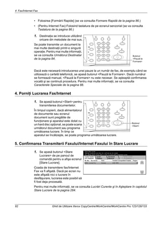 4 Fax/Internet Fax
82 Ghid de Utilizare Xerox CopyCentre/WorkCentre/WorkCentre Pro 123/128/133
• Folosirea [Formării Rapide] (se va consulta Formare Rapidă de la pagina 86.)
• (Pentru Internet Fax) Folosind tastatura de pe ecranul senzorial (se va consulta
Tastatura de la pagina 86.)
1. Destinaţia se introduce utilizând
oricare din metodele de mai sus.
Se poate transmite un document la
mai multe destinaţii printr-o singură
operaţie. Pentru mai multe informaţii,
se va consulta Următorul Destinatar
de la pagina 84.
Dacă este necesară introducerea unei pauze la un număr de fax, de exemplu când se
utilizează o cartelă telefonică, se apasă butonul <Pauză la Formare>. Dacă numărul
se formează manual, <Pauză la Formare> nu este necesar. Se aşteaptă confirmarea
vocală şi se continuă procedura. Pentru mai multe informaţii, se va consulta
Caracterele Speciale de la pagina 88.
4. Porniţi Lucrarea Fax/Internet
1. Se apasă butonul <Start> pentru
transmiterea documentelor.
În timpul copierii, dacă alimentatorul
de documente sau ecranul
document sunt pregătite de
funcţionare şi aparatul este dotat cu
un hard disc opţional, se poate scana
următorul document sau programa
următoarea lucrare. În timp ce
aparatul se încălzeşte, se poate programa următoarea lucrare.
5. Confirmarea Transmiterii Faxului/Internet Faxului în Stare Lucrare
1. Se apasă butonul <Stare
Lucrare> de pe panoul de
comandă pentru a afişa ecranul
[Stare Lucrare].
Coada de transmitere fax/Internet
Fax va fi afişată. Dacă pe ecran nu
este afişată nici o lucrare în
desfăşurare, lucrarea este posibil să
fi fost deja procesată.
Pentru mai multe informaţii, se va consulta Lucrări Curente şi în Aşteptare în capitolul
Stare Lucrare de la pagina 284.
Butonul
<Pauză la
Formare>
Butonul
<Start>
 