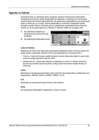 SpecificareaDestinaţiilor
Ghid de Utilizare Xerox CopyCentre/WorkCentre/WorkCentre Pro 123/128/133 85
Agenda cu Adrese
Această funcţie se utilizează pentru căutarea rapidă şi introducerea destinaţiilor
înregistrate la formare rapidă. Destinaţiile din [Agenda cu Adrese] sunt enumerate
după codurile de formare rapidă atribuite. De asemenea, destinaţiile se pot căuta după
index (o literă sau un număr), atribuit destinaţiei în momentul înregistrării pentru
formarea rapidă. Pentru informaţii pentru înregistrarea destinaţiilor pentru formare
rapidă, se va consulta Agenda cu Adrese în capitolul Setări de la pagina 266.
1. Se selectează [Agenda cu
Adrese] de pe ecranul [Funcţii
de Bază].
2. Se selectează destinaţiile dorite.
Lista de Adrese
Afişează sub forma unei liste toate destinaţiile înregistrate pentru formare rapidă. Se
poate căuta o destinaţie utilizând [Treci la] şi [Selectare pt. Introducere Nr.].
• Treci la– Codul de formare rapidă introdus în acest câmp este afişat în capul listei.
Codul se poate specifica între 001-500.
• Introducere Nr. - Dacă este selectat se afişează un cursor în câmpul [Treci la].
Ecranul se modifică automat pentru a afişa codul de formare rapidă introdus în
[Treci la].
Litere
Destinaţia se localizează după litera index atribuită. Sunt disponibile următoarele cinci
separatoare: ABCDE, FGHIJ, KLMNO, PQRST, UV-Z.
0–9
Destinaţia se localizează după numărul index atribuit.
Grup
Se localizează destinaţiile înregistrate cu coduri de grup.
 