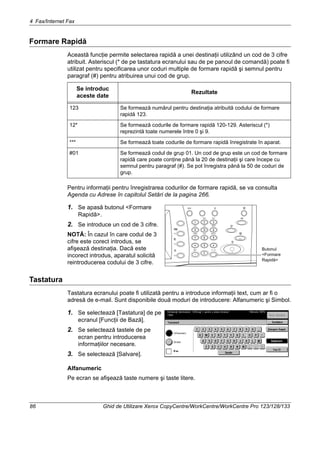 4 Fax/Internet Fax
86 Ghid de Utilizare Xerox CopyCentre/WorkCentre/WorkCentre Pro 123/128/133
Formare Rapidă
Această funcţie permite selectarea rapidă a unei destinaţii utilizând un cod de 3 cifre
atribuit. Asteriscul (* de pe tastatura ecranului sau de pe panoul de comandă) poate fi
utilizat pentru specificarea unor coduri multiple de formare rapidă şi semnul pentru
paragraf (#) pentru atribuirea unui cod de grup.
Pentru informaţii pentru înregistrarea codurilor de formare rapidă, se va consulta
Agenda cu Adrese în capitolul Setări de la pagina 266.
1. Se apasă butonul <Formare
Rapidă>.
2. Se introduce un cod de 3 cifre.
NOTĂ: În cazul în care codul de 3
cifre este corect introdus, se
afişează destinaţia. Dacă este
incorect introdus, aparatul solicită
reintroducerea codului de 3 cifre.
Tastatura
Tastatura ecranului poate fi utilizată pentru a introduce informaţii text, cum ar fi o
adresă de e-mail. Sunt disponibile două moduri de introducere: Alfanumeric şi Simbol.
1. Se selectează [Tastatura] de pe
ecranul [Funcţii de Bază].
2. Se selectează tastele de pe
ecran pentru introducerea
informaţiilor necesare.
3. Se selectează [Salvare].
Alfanumeric
Pe ecran se afişează taste numere şi taste litere.
Se introduc
aceste date
Rezultate
123 Se formează numărul pentru destinaţia atribuită codului de formare
rapidă 123.
12* Se formează codurile de formare rapidă 120-129. Asteriscul (*)
reprezintă toate numerele între 0 şi 9.
*** Se formează toate codurile de formare rapidă înregistrate în aparat.
#01 Se formează codul de grup 01. Un cod de grup este un cod de formare
rapidă care poate conţine până la 20 de destinaţii şi care începe cu
semnul pentru paragraf (#). Se pot înregistra până la 50 de coduri de
grup.
Butonul
<Formare
Rapidă>
 
