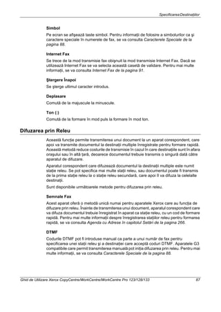 SpecificareaDestinaţiilor
Ghid de Utilizare Xerox CopyCentre/WorkCentre/WorkCentre Pro 123/128/133 87
Simbol
Pe ecran se afişează taste simbol. Pentru informaţii de folosire a simbolurilor ca şi
caractere speciale în numerele de fax, se va consulta Caracterele Speciale de la
pagina 88.
Internet Fax
Se trece de la mod transmisie fax obişnuit la mod transmisie Internet Fax. Dacă se
utilizează Internet Fax se va selecta această casetă de validare. Pentru mai multe
informaţii, se va consulta Internet Fax de la pagina 91.
Ştergere Înapoi
Se şterge ultimul caracter introdus.
Deplasare
Comută de la majuscule la minuscule.
Ton (:)
Comută de la formare în mod puls la formare în mod ton.
Difuzarea prin Releu
Această funcţie permite transmiterea unui document la un aparat corespondent, care
apoi va transmite documentul la destinaţii multiple înregistrate pentru formare rapidă.
Această metodă reduce costurile de transmisie în cazul în care destinaţiile sunt în afara
oraşului sau în altă ţară, deoarece documentul trebuie transmis o singură dată către
aparatul de difuzare.
Aparatul corespondent care difuzează documentul la destinaţii multiple este numit
staţie releu. Se pot specifica mai multe staţii releu, sau documentul poate fi transmis
de la prima staţie releu la o staţie releu secundară, care apoi îl va difuza la celelalte
destinaţii.
Sunt disponibile următoarele metode pentru difuzarea prin releu.
Semnale Fax
Acest aparat oferă o metodă unică numai pentru aparatele Xerox care au funcţia de
difuzare prin releu. Înainte de transmiterea unui document, aparatul corespondent care
va difuza documentul trebuie înregistrat în aparat ca staţie releu, cu un cod de formare
rapidă. Pentru mai multe informaţii despre înregistrarea staţiilor releu pentru formarea
rapidă, se va consulta Agenda cu Adrese în capitolul Setări de la pagina 266.
DTMF
Codurile DTMF pot fi introduse manual ca parte a unui număr de fax pentru
specificarea unei staţii releu şi a destinaţiei care acceptă coduri DTMF. Aparatele G3
compatibile care permit transmiterea manuală pot iniţia difuzarea prin releu. Pentru mai
multe informaţii, se va consulta Caracterele Speciale de la pagina 88.
 