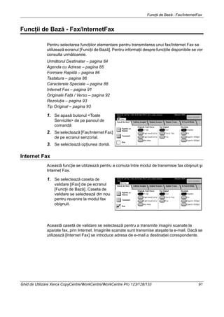 Funcţii de Bază - Fax/InternetFax
Ghid de Utilizare Xerox CopyCentre/WorkCentre/WorkCentre Pro 123/128/133 91
Funcţii de Bază - Fax/InternetFax
Pentru selectarea funcţiilor elementare pentru transmiterea unui fax/Internet Fax se
utilizează ecranul [Funcţii de Bază]. Pentru informaţii despre funcţiile disponibile se vor
consulta următoarele.
Următorul Destinatar – pagina 84
Agenda cu Adrese – pagina 85
Formare Rapidă – pagina 86
Tastatura – pagina 86
Caracterele Speciale – pagina 88
Internet Fax – pagina 91
Originale Faţă / Verso – pagina 92
Rezoluţia – pagina 93
Tip Original – pagina 93
1. Se apasă butonul <Toate
Serviciile> de pe panoul de
comandă
2. Se selectează [Fax/Internet Fax]
de pe ecranul senzorial.
3. Se selectează opţiunea dorită.
Internet Fax
Această funcţie se utilizează pentru a comuta între modul de transmisie fax obişnuit şi
Internet Fax.
1. Se selectează caseta de
validare [iFax] de pe ecranul
[Funcţii de Bază]. Caseta de
validare se selectează din nou
pentru revenire la modul fax
obişnuit.
Această casetă de validare se selectează pentru a transmite imagini scanate la
aparate fax, prin Internet. Imaginile scanate sunt transmise ataşate la e-mail. Dacă se
utilizează [Internet Fax] se introduce adresa de e-mail a destinaţiei corespondente.
 