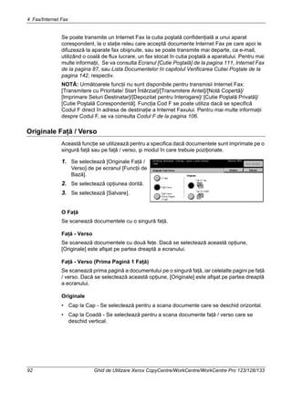 4 Fax/Internet Fax
92 Ghid de Utilizare Xerox CopyCentre/WorkCentre/WorkCentre Pro 123/128/133
Se poate transmite un Internet Fax la cutia poştală confidenţială a unui aparat
corespondent, la o staţie releu care acceptă documente Internet Fax pe care apoi le
difuzează la aparate fax obişnuite, sau se poate transmite mai departe, ca e-mail,
utilizând o coală de flux lucrare, un fax stocat în cutia poştală a aparatului. Pentru mai
multe informaţii, Se va consulta Ecranul [Cutie Poştală] de la pagina 111, Internet Fax
de la pagina 87, sau Lista Documentelor în capitolul Verificarea Cutiei Poştale de la
pagina 142, respectiv.
NOTĂ: Următoarele funcţii nu sunt disponibile pentru transmisii Internet Fax:
[Transmitere cu Prioritate/ Start Întârziat]/[Transmitere Antet]/[Notă Copertă]/
[Imprimare Seturi Destinatar]/[Depozitat pentru Interogare]/ [Cutie Poştală Privată]/
[Cutie Poştală Corespondentă]. Funcţia Cod F se poate utiliza dacă se specifică
Codul F direct în adresa de destinaţie a Internet Faxului. Pentru mai multe informaţii
despre Codul F, se va consulta Codul F de la pagina 106.
Originale Faţă / Verso
Această funcţie se utilizează pentru a specifica dacă documentele sunt imprimate pe o
singură faţă sau pe faţă / verso, şi modul în care trebuie poziţionate.
1. Se selectează [Originale Faţă /
Verso] de pe ecranul [Funcţii de
Bază].
2. Se selectează opţiunea dorită.
3. Se selectează [Salvare].
O Faţă
Se scanează documentele cu o singură faţă.
Faţă - Verso
Se scanează documentele cu două feţe. Dacă se selectează această opţiune,
[Originale] este afişat pe partea dreaptă a ecranului.
Faţă - Verso (Prima Pagină 1 Faţă)
Se scanează prima pagină a documentului pe o singură faţă, iar celelalte pagini pe faţă
/ verso. Dacă se selectează această opţiune, [Originale] este afişat pe partea dreaptă
a ecranului.
Originale
• Cap la Cap - Se selectează pentru a scana documente care se deschid orizontal.
• Cap la Coadă - Se selectează pentru a scana documente faţă / verso care se
deschid vertical.
 