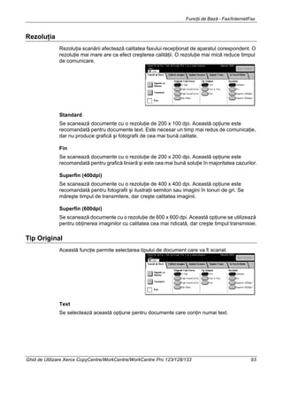 Funcţii de Bază - Fax/InternetFax
Ghid de Utilizare Xerox CopyCentre/WorkCentre/WorkCentre Pro 123/128/133 93
Rezoluţia
Rezoluţia scanării afectează calitatea faxului recepţionat de aparatul corespondent. O
rezoluţie mai mare are ca efect creşterea calităţii. O rezoluţie mai mică reduce timpul
de comunicare.
Standard
Se scanează documente cu o rezoluţie de 200 x 100 dpi. Această opţiune este
recomandată pentru documente text. Este necesar un timp mai redus de comunicaţie,
dar nu produce grafică şi fotografii de cea mai bună calitate.
Fin
Se scanează documente cu o rezoluţie de 200 x 200 dpi. Această opţiune este
recomandată pentru grafică liniară şi este cea mai bună soluţie în majoritatea cazurilor.
Superfin (400dpi)
Se scanează documente cu o rezoluţie de 400 x 400 dpi. Această opţiune este
recomandată pentru fotografii şi ilustraţii semiton sau imagini în tonuri de gri. Se
măreşte timpul de transmitere, dar creşte calitatea imaginii.
Superfin (600dpi)
Se scanează documente cu o rezoluţie de 600 x 600 dpi. Această opţiune se utilizează
pentru obţinerea imaginilor cu calitatea cea mai ridicată, dar creşte timpul transmisiei.
Tip Original
Această funcţie permite selectarea tipului de document care va fi scanat.
Text
Se selectează această opţiune pentru documente care conţin numai text.
 