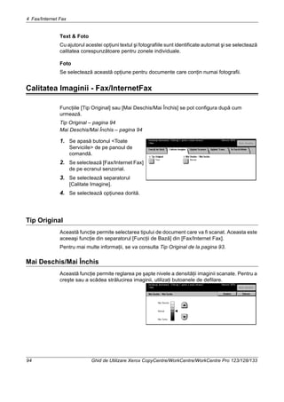4 Fax/Internet Fax
94 Ghid de Utilizare Xerox CopyCentre/WorkCentre/WorkCentre Pro 123/128/133
Text & Foto
Cu ajutorul acestei opţiuni textul şi fotografiile sunt identificate automat şi se selectează
calitatea corespunzătoare pentru zonele individuale.
Foto
Se selectează această opţiune pentru documente care conţin numai fotografii.
Calitatea Imaginii - Fax/InternetFax
Funcţiile [Tip Original] sau [Mai Deschis/Mai Închis] se pot configura după cum
urmează.
Tip Original – pagina 94
Mai Deschis/Mai Închis – pagina 94
1. Se apasă butonul <Toate
Serviciile> de pe panoul de
comandă.
2. Se selectează [Fax/Internet Fax]
de pe ecranul senzorial.
3. Se selectează separatorul
[Calitate Imagine].
4. Se selectează opţiunea dorită.
Tip Original
Această funcţie permite selectarea tipului de document care va fi scanat. Aceasta este
aceeaşi funcţie din separatorul [Funcţii de Bază] din [Fax/Internet Fax].
Pentru mai multe informaţii, se va consulta Tip Original de la pagina 93.
Mai Deschis/Mai Închis
Această funcţie permite reglarea pe şapte nivele a densităţii imaginii scanate. Pentru a
creşte sau a scădea strălucirea imaginii, utilizaţi butoanele de defilare.
 