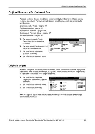 Opţiuni Scanare - Fax/Internet Fax
Ghid de Utilizare Xerox CopyCentre/WorkCentre/WorkCentre Pro 123/128/133 95
Opţiuni Scanare - Fax/Internet Fax
Această secţiune descrie funcţiile de pe ecranul [Opţiuni Scanare] utilizate pentru
reglarea aspectului. Pentru informaţii despre funcţiile disponibile se vor consulta
următoarele.
Originale Faţă / Verso – pagina 92
Originale Legate – pagina 95
Formatul de Scanare – pagina 96
Originale de Formate Mixte – pagina 97
Micşorare/Mărire – pagina 97
1. Se apasă butonul <Toate
Serviciile> de pe panoul de
comandă.
2. Se selectează [Fax/Internet Fax]
de pe ecranul senzorial.
3. Se selectează separatorul
[Opţiuni Scanare].
4. Se selectează opţiunea dorită.
Originale Legate
Această funcţie se utilizează pentru scanarea, într-o succesiune corectă, a paginilor
faţă în faţă dintr-un document legat, cu ajutorul ecranului documentului. Paginile faţă
în faţă vor fi scanate ca două pagini separate.
1. Se selectează [Originale
Legate] de pe ecranul [Opţiuni
Scanare].
2. Se selectează opţiunile dorite.
3. Se selectează [Salvare].
NOTĂ: Paginile faţă în faţă ale unui document legat trebuie aşezate orizontal pe
ecranul documentului.
 