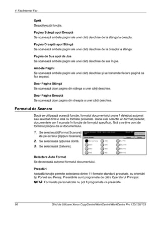 4 Fax/Internet Fax
96 Ghid de Utilizare Xerox CopyCentre/WorkCentre/WorkCentre Pro 123/128/133
Oprit
Dezactivează funcţia.
Pagina Stângă apoi Dreaptă
Se scanează ambele pagini ale unei cărţi deschise de la stânga la dreapta.
Pagina Dreaptă apoi Stângă
Se scanează ambele pagini ale unei cărţi deschise de la dreapta la stânga.
Pagina de Sus apoi de Jos
Se scanează ambele pagini ale unei cărţi deschise de sus în jos.
Ambele Pagini
Se scanează ambele pagini ale unei cărţi deschise şi se transmite fiecare pagină ca
fax separat.
Doar Pagina Stângă
Se scanează doar pagina din stânga a unei cărţi deschise.
Doar Pagina Dreaptă
Se scanează doar pagina din dreapta a unei cărţi deschise.
Formatul de Scanare
Dacă se utilizează această funcţie, formatul documentului poate fi detectat automat
sau selectat dintr-o listă cu formate presetate. Dacă este selectat un format presetat,
documentele vor fi scanate în funcţie de formatul specificat, fără a se ţine cont de
formatul propriu-zis al documentului.
1. Se selectează [Format Scanare]
de pe ecranul [Opţiuni Scanare].
2. Se selectează opţiunea dorită.
3. Se selectează [Salvare].
Detectare Auto Format
Se detectează automat formatul documentului.
Presetări
Această funcţie permite selectarea dintre 11 formate standard presetate, cu orientări
tip Portret sau Peisaj. Presetările sunt programate de către Operatorul Principal.
NOTĂ: Formatele personalizate nu pot fi programate ca presetate.
 