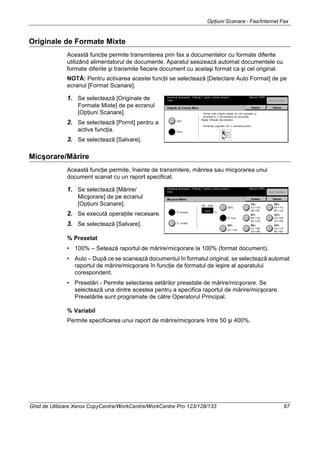Opţiuni Scanare - Fax/Internet Fax
Ghid de Utilizare Xerox CopyCentre/WorkCentre/WorkCentre Pro 123/128/133 97
Originale de Formate Mixte
Această funcţie permite transmiterea prin fax a documentelor cu formate diferite
utilizând alimentatorul de documente. Aparatul sesizează automat documentele cu
formate diferite şi transmite fiecare document cu acelaşi format ca şi cel original.
NOTĂ: Pentru activarea acestei funcţii se selectează [Detectare Auto Format] de pe
ecranul [Format Scanare].
1. Se selectează [Originale de
Formate Mixte] de pe ecranul
[Opţiuni Scanare].
2. Se selectează [Pornit] pentru a
activa funcţia.
3. Se selectează [Salvare].
Micşorare/Mărire
Această funcţie permite, înainte de transmitere, mărirea sau micşorarea unui
document scanat cu un raport specificat.
1. Se selectează [Mărire/
Micşorare] de pe ecranul
[Opţiuni Scanare].
2. Se execută operaţiile necesare.
3. Se selectează [Salvare].
% Presetat
• 100% – Setează raportul de mărire/micşorare la 100% (format document).
• Auto – După ce se scanează documentul în formatul original, se selectează automat
raportul de mărire/micşorare în funcţie de formatul de ieşire al aparatului
corespondent.
• Presetări - Permite selectarea setărilor presetate de mărire/micşorare. Se
selectează una dintre acestea pentru a specifica raportul de mărire/micşorare.
Presetările sunt programate de către Operatorul Principal.
% Variabil
Permite specificarea unui raport de mărire/micşorare între 50 şi 400%.
 