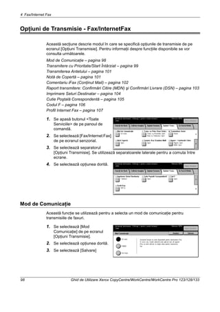 4 Fax/Internet Fax
98 Ghid de Utilizare Xerox CopyCentre/WorkCentre/WorkCentre Pro 123/128/133
Opţiuni de Transmisie - Fax/InternetFax
Această secţiune descrie modul în care se specifică opţiunile de transmisie de pe
ecranul [Opţiuni Transmisie]. Pentru informaţii despre funcţiile disponibile se vor
consulta următoarele.
Mod de Comunicaţie – pagina 98
Transmitere cu Prioritate/Start Întârziat – pagina 99
Transmiterea Antetului – pagina 101
Notă de Copertă – pagina 101
Comentariu iFax (Conţinut Mail) – pagina 102
Raport transmitere: Confirmări Citire (MDN) şi Confirmări Livrare (DSN) – pagina 103
Imprimare Seturi Destinatar – pagina 104
Cutie Poştală Corespondentă – pagina 105
Codul F – pagina 106
Profil Internet Fax – pagina 107
1. Se apasă butonul <Toate
Serviciile> de pe panoul de
comandă.
2. Se selectează [Fax/Internet Fax]
de pe ecranul senzorial.
3. Se selectează separatorul
[Opţiuni Transmisie]. Se utilizează separatoarele laterale pentru a comuta între
ecrane.
4. Se selectează opţiunea dorită.
Mod de Comunicaţie
Această funcţie se utilizează pentru a selecta un mod de comunicaţie pentru
transmisiile de faxuri.
1. Se selectează [Mod
Comunicaţie] de pe ecranul
[Opţiuni Transmisie].
2. Se selectează opţiunea dorită.
3. Se selectează [Salvare]
 