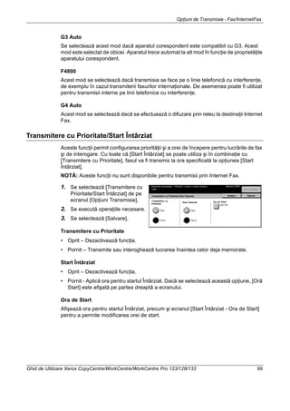 Opţiuni de Transmisie - Fax/InternetFax
Ghid de Utilizare Xerox CopyCentre/WorkCentre/WorkCentre Pro 123/128/133 99
G3 Auto
Se selectează acest mod dacă aparatul corespondent este compatibil cu G3. Acest
mod este selectat de obicei. Aparatul trece automat la alt mod în funcţie de proprietăţile
aparatului corespondent.
F4800
Acest mod se selectează dacă transmisia se face pe o linie telefonică cu interferenţe,
de exemplu în cazul transmiterii faxurilor internaţionale. De asemenea poate fi utilizat
pentru transmisii interne pe linii telefonice cu interferenţe.
G4 Auto
Acest mod se selectează dacă se efectuează o difuzare prin releu la destinaţii Internet
Fax.
Transmitere cu Prioritate/Start Întârziat
Aceste funcţii permit configurarea priorităţii şi a orei de începere pentru lucrările de fax
şi de interogare. Cu toate că [Start Întârziat] se poate utiliza şi în combinaţie cu
[Transmitere cu Prioritate], faxul va fi transmis la ora specificată la opţiunea [Start
Întârziat].
NOTĂ: Aceste funcţii nu sunt disponibile pentru transmisii prin Internet Fax.
1. Se selectează [Transmitere cu
Prioritate/Start Întârziat] de pe
ecranul [Opţiuni Transmisie].
2. Se execută operaţiile necesare.
3. Se selectează [Salvare].
Transmitere cu Prioritate
• Oprit – Dezactivează funcţia.
• Pornit – Transmite sau interoghează lucrarea înaintea celor deja memorate.
Start Întârziat
• Oprit – Dezactivează funcţia.
• Pornit - Aplică ora pentru startul Întârziat. Dacă se selectează această opţiune, [Oră
Start] este afişată pe partea dreaptă a ecranului.
Ora de Start
Afişează ora pentru startul Întârziat, precum şi ecranul [Start Întârziat - Ora de Start]
pentru a permite modificarea orei de start.
 