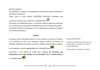 alimentos orgánicos.
Los estudiantes socializan sus investigaciones, el docente los apoya consolidando y
reforzando la información.
Luego, crean un menú nutritivo (LONCHERA ESCOLAR), proyectado para


consumirse durante el mes, utilizando la Actividad Escribir    .
Se solicita a los estudiantes anexar un documento donde se plasme la justificación
de sus elecciones con argumentos respaldados por hechos y fuentes nutricionales.
Finalmente enviarán sus propuestas con las justificaciones respectivas al Director
de la Institución Educativa.


                                      CASO 2:

Se requiere que los estudiantes valoren el rol que cumplen sus padres en el hogar y    EDUCACIÓN RELIGIOSA

en la sociedad. Se pide a los estudiantes observar durante una semana las              Identifica que Dios es familia unida: Padre, Hijo
diferentes actividades que realizan sus padres, indagar en qué consiste su trabajo y   y Espíritu Santo y es llamado a vivir como Él,
                                                                                       en comunidad fraterna.
tomar fotografías usando la opción foto de la Actividad Grabar        .
                                                                                       Valora la atención y el cariño de sus padres.

Entrevistan a cinco padres de familia para investigar las funciones que
desempeñan en su hogar, trabajo y en la comunidad, utilizan la opción video de

la Actividad Grabar          .




                                                              115
 