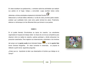 En clase socializan sus grabaciones y comentan sobre las actividades que realizan
sus padres en el hogar, trabajo y comunidad. Luego escriben textos cortos


referentes a dichas actividades empleando la Actividad Escribir        .
Seleccionan un artículo bíblico referente a la vida de José y de Dios padre creador,
analizan qué cualidades tenía José como padre terrenal de Jesús. Finalmente,
elaboran un almanaque con las diferentes fotos que tomaron a sus padres.




                                       CASO 3:

En el pueblo llamado Chumbivilcas es época de cosecha. Los estudiantes
organizados en equipos de trabajo visitan la chacra de uno de sus compañeros para
observar cómo se realiza la cosecha, quiénes participan y dónde almacenan los
productos cosechados. Para registrar sus observaciones, entrevistan a los hombres

del campo con la opción audio de la Actividad Grabar              y con la opción foto
toman diversas fotografías.     En clase comentan lo observado,            se propicia la
reflexión a partir de las siguientes preguntas:

¿Crees que es importante la labor que desempeña el hombre que trabaja en el
campo?




                                                              116
 