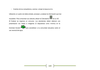 -   Cuántos de tus compañeros y vecinos arrojan la basura al río.


Utilizando un cuadro de doble entrada, procesan y analizan la información que han


recopilado. Para comprobar sus cálculos utilizan la Calculadora     de su XO.
Al finalizar se organiza un concurso. Los estudiantes deben elaborar una
presentación con frases e imágenes (5 diapositivas como mínimo) en la


Actividad Scratch         para sensibilizar a la comunidad educativa sobre el
uso racional del agua.




                                                              119
 