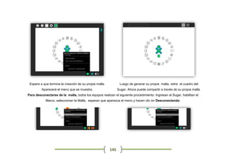 Espere a que termine la creación de su propia malla.          Luego de generar su propia malla, retire el cuadro del
         Aparecerá el menú que se muestra.                    Sugar. Ahora puede compartir a través de su propia malla.
Para desconectarse de la malla, todos los equipos realizan el siguiente procedimiento: Ingresan al Sugar, habilitan el
            Marco, seleccionan la Malla, esperan que aparezca el menú y hacen clic en Desconectando.




                                                        145
 
