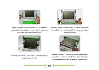 Regrese la laptop XO a la posición que se muestra en la             Retiramos la tapa que se encuentra en la parte delantera de
imagen de la izquierda, y retire hacia arriba los soportes de        la pantalla. Primero jale hacia adelante y luego hacia abajo,
          color verde que están en ambos lados.                                          con mucho cuidado




                                                                      Retire la pantalla LCD con mucho cuidado, levante de la
Para retirar la pantalla LCD. Sacar los cuatro tornillos que
                                                                     parte inferior y jale hacia atrás. No levante toda la pantalla
                  están al borde de esta.
                                                                       porque está sujeta con dos cables en la parte posterior.



                                                               152
 