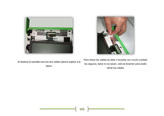Para retirar los cables se debe n levantar con mucho cuidado
Al deslizar la pantalla vera los dos cables planos sujetos a la
                                                                    los seguros; estos no se sacan, solo se levantan para poder
                            placa.
                                                                                         retirar los cables.




                                                              153
 