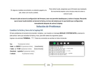 Para retirar la pila, asegúrese que el firmware sea reseteado.
 En algunos modelos encontrarán un protector pegado a la
                                                                      Se recomienda esperar unos minutos antes de volver a
               pila, retirar con mucho cuidado.
                                                                                              colocar la pila.


 Al sacar la pila se borra la configuración del firmware, esto nos permitirá desbloquear y activar el equipo. Recuerde
       que al sacar la pila también se borrará la fecha y la hora del sistema por lo que tendrá que configurarlas
                                          manualmente después de activar la laptop.

                                             Solución de Problemas
Cambiar la fecha y hora de la laptop XO
Si tiene problemas al momento de encender la laptop y se muestra un mensaje (INVALID SYSTEM DATE) y siempre le
pide activar, tiene que actualizar la fecha y hora, para ello realice los siguientes pasos:
Ingrese a la actividad TERMINAL          . Todos los comandos se escriben en letra minúscula.



$su          (presionar enter)
#date -s 06/03/1 (presionar enter)       [mes/día/año]
# date -s 17:00(presionar enter)        [hora:minutos]
#hwclock --systohc(presionar enter)
# reboot            (presionar enter)




                                                               155
 