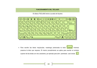 FUNCIONAMIENTO DEL TECLADO


                        El clásico TECLADO ahora a prueba de líquidos




   Para escribir las letras mayúsculas, mantenga presionada la tecla                     mientras

    presiona la letra que requiera. El mismo procedimiento se aplica para escribir el símbolo

    superior de las teclas con dos caracteres, por ejemplo para abrir paréntesis use la tecla
    .




                                                14
 
