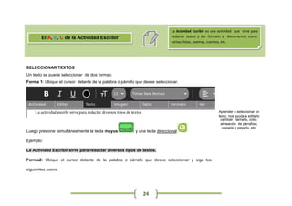 La Actividad Escribir es una actividad que sirve para
       El A, B, C de la Actividad Escribir                                  redactar textos y dar formato a documentos como:
                                                                            cartas, listas, poemas, cuentos, etc.




SELECCIONAR TEXTOS
Un texto se puede seleccionar de dos formas:
Forma 1: Ubique el cursor delante de la palabra o párrafo que desee seleccionar.




                                                                                                        Aprender a seleccionar un
                                                                                                        texto, nos ayuda a editarlo
                                                                                                         cambiar (tamaño, color,
                                                                                                         alineación de párrafos),
                                                                                                          copiarlo y pegarlo, etc.
Luego presione simultáneamente la tecla mayus            y una tecla direccional

Ejemplo:

La Actividad Escribir sirve para redactar diversos tipos de textos.

Forma2: Ubique el cursor delante de la palabra o párrafo que desee seleccionar y siga los

siguientes pasos.




                                                             24
 