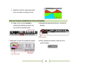    Repita los mismos pasos para pintar
         el rio, las nubes, el campo y el sol.




  DIBUJAR FIGURAS GEOMÉTRICAS CON AUTOFORMAS
     a) Haga clic en el ícono formas y            b) Muestra las opciones de forma y el color de
         mostrará las distintas opciones con        llenado.
         que cuenta la actividad pintar.




c) Seleccione el color en la paleta de colores.   d) Para guardar los cambios, haga clic en la
                                                    opción aceptar.




                                                               48
 