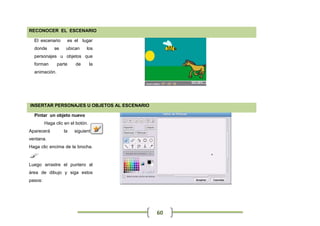 RECONOCER EL ESCENARIO

  El escenario      es el lugar
  donde       se    ubican    los
  personajes u objetos que
  forman       parte    de        la
  animación.




INSERTAR PERSONAJES U OBJETOS AL ESCENARIO

  Pintar un objeto nuevo
         Haga clic en el botón.
Aparecerá          la   siguiente
ventana.
Haga clic encima de la brocha.


Luego arrastre el puntero al
área de dibujo y siga estos
pasos:




                                             60
 