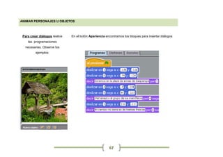 ANIMAR PERSONAJES U OBJETOS



 Para crear diálogos realice   En el botón Apariencia encontramos los bloques para insertar diálogos
    las programaciones
  necesarias. Observe los
         ejemplos:




                                                        67
 