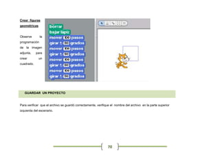 Crear figuras
geométricas


Observe        la
programación
de la imagen
adjunta,    para
crear         un
cuadrado.




   GUARDAR UN PROYECTO


Para verificar que el archivo se guardó correctamente, verifique el nombre del archivo en la parte superior
izquierda del escenario.




                                                              70
 