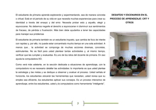 El estudiante de primaria aprende explorando y experimentando, sea de manera concreta          DESAFÍOS Y ESCENARIOS EN EL
o virtual. Está en el período de su vida en que necesita muchas experiencias para crear su    PROCESO DE APRENDIZAJE: CRT Y
identidad a través del ensayo y del error. Necesita probar esto y aquello, elegir y                      OTROS
equivocarse. No debemos negarle el derecho a equivocarse ni disminuir sus sentimientos
de fracaso, de pérdida o frustración. Más bien debe ayudarlos a tener las capacidades
para manejar sus problemas

El estudiante de primaria también es un estudiante inquieto, que cambia de foco de interés
con rapidez y, por ello, no puede estar concentrado mucho tiempo en una sola actividad. A
menos que… la actividad se componga de muchas acciones diversas, concretas,
estimulantes. No es fácil para usted plantear tantas actividades y, al mismo tiempo,
verificar que las cumplan y evaluarlas. Es uno de los retos del docente de primaria. En eso
ayuda la computadora XO.

Como verá más adelante, en la sección dedicada a situaciones de aprendizaje, con la
computadora no es necesario detallar las actividades: lo importante es que usted plantee
la estrategia y las metas y se dedique a observar y evaluar el proceso. Usted señala el
horizonte, los estudiantes ubicarán las herramientas que necesitan, usted revisa que su
empleo sea eficiente, los estudiantes aplican sus consejos. Es un proceso interactivo de
aprendizaje, entre los estudiantes, usted y la computadora como herramienta “inteligente”.




                                                              7
 