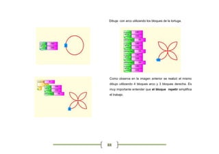 Dibuje con arco utilizando los bloques de la tortuga.




 Como observa en la imagen anterior se realizó el mismo
 dibujo utilizando 4 bloques arco y 3 bloques derecha. Es
 muy importante entender que el bloque repetir simplifica
 el trabajo.




88
 